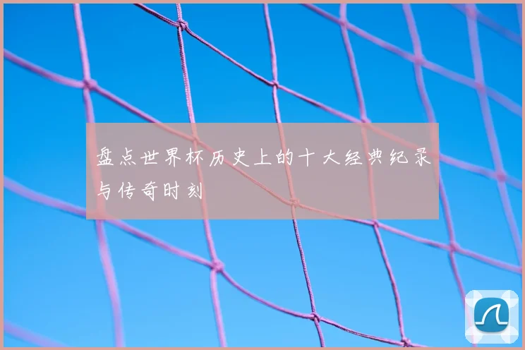 盘点世界杯历史上的十大经典纪录与传奇时刻