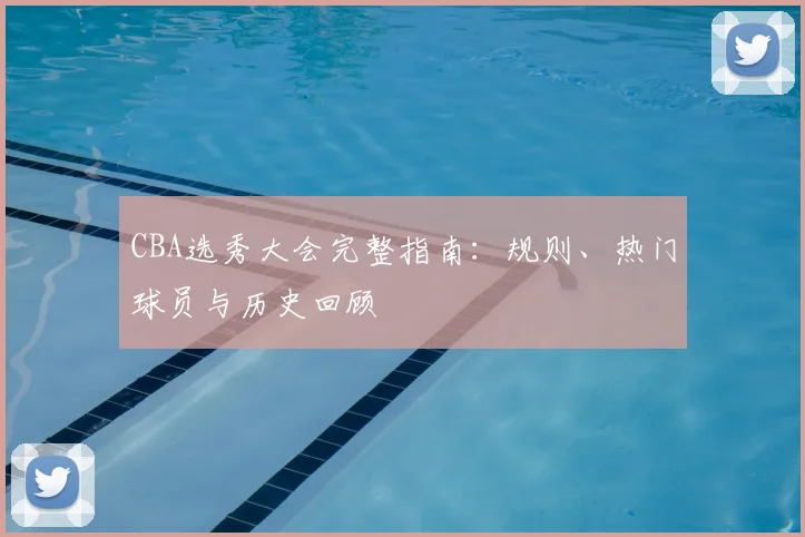 CBA选秀大会完整指南：规则、热门球员与历史回顾