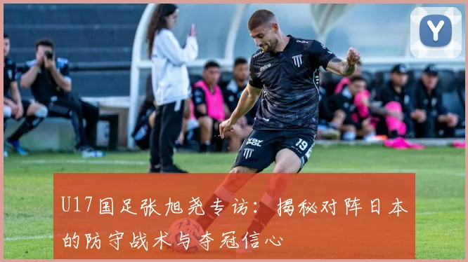 U17国足张旭尧专访：揭秘对阵日本的防守战术与夺冠信心