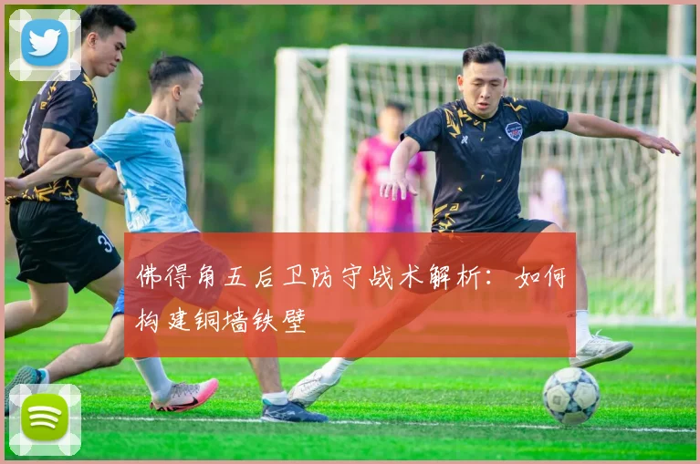 佛得角五后卫防守战术解析:如何构建铜墙铁壁