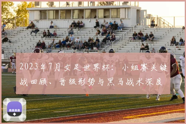 2023年7月女足世界杯：小组赛关键战回顾、晋级形势与黑马战术深度解析