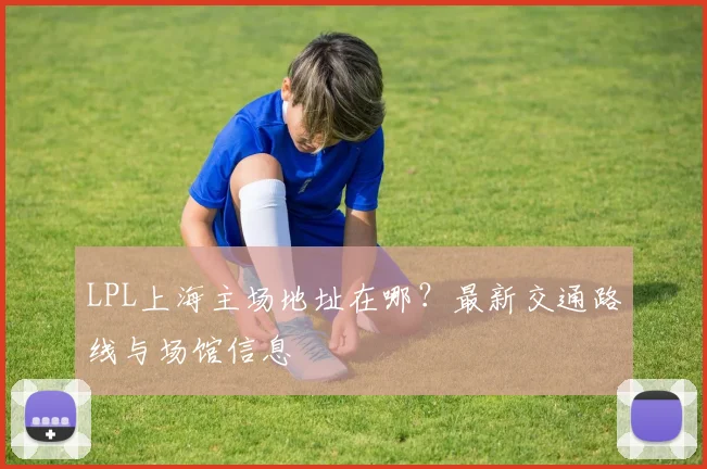 LPL上海主场地址在哪？最新交通路线与场馆信息