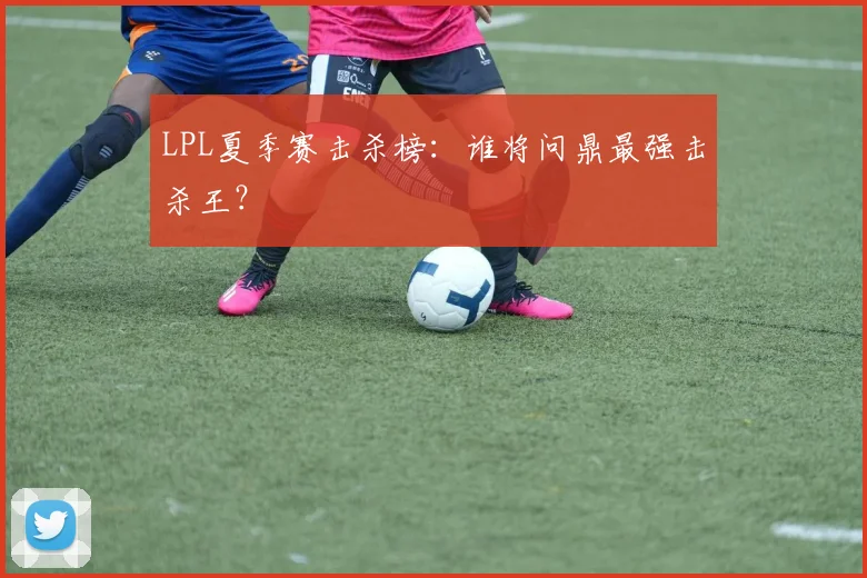 LPL夏季赛击杀榜：谁将问鼎最强击杀王？