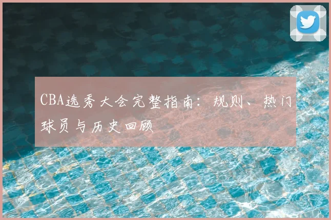 CBA选秀大会完整指南：规则、热门球员与历史回顾