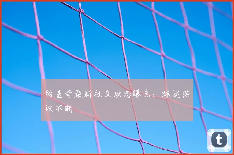 约基奇最新社交动态曝光，球迷热议不断