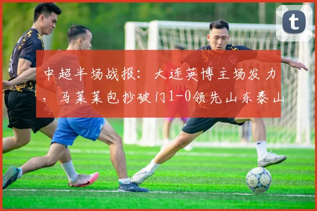 中超半场战报：大连英博主场发力，马莱莱包抄破门1-0领先山东泰山