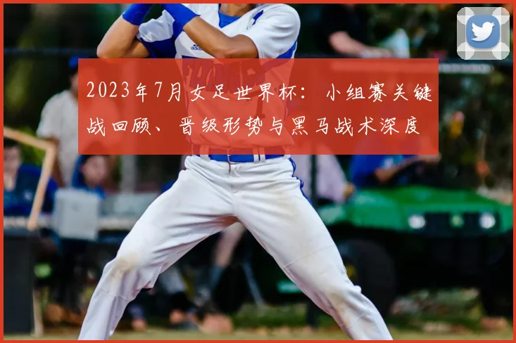 2023年7月女足世界杯：小组赛关键战回顾、晋级形势与黑马战术深度解析