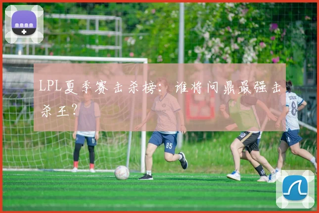 LPL夏季赛击杀榜：谁将问鼎最强击杀王？