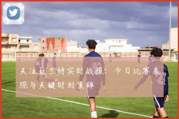 关注杜兰特实时战报:今日比赛表现与关键时刻集锦