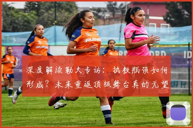 深度解读勒夫专访：执教瓶颈如何形成？未来重返顶级舞台真的无望了吗？